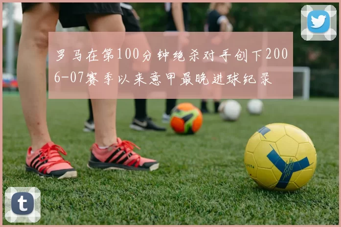 罗马在第100分钟绝杀对手创下2006-07赛季以来意甲最晚进球纪录