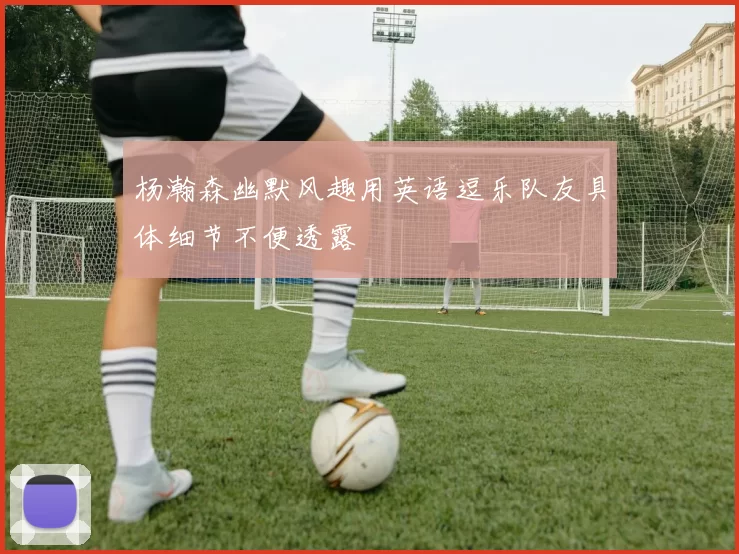 杨瀚森幽默风趣用英语逗乐队友具体细节不便透露