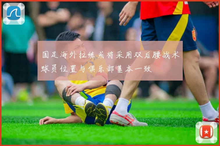 国足海外拉练或将采用双后腰战术球员位置与俱乐部基本一致