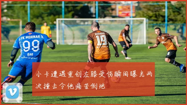 小卡遭遇重创左膝受伤瞬间曝光两次撞击令他痛苦倒地
