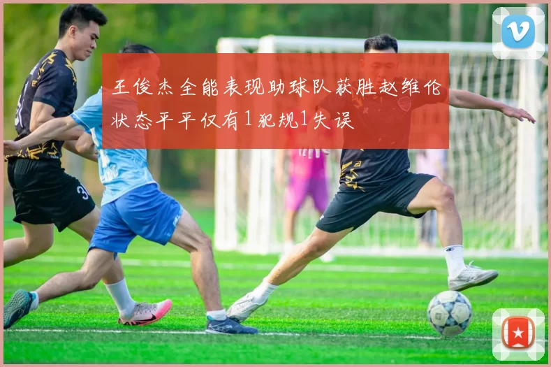王俊杰全能表现助球队获胜赵维伦状态平平仅有1犯规1失误