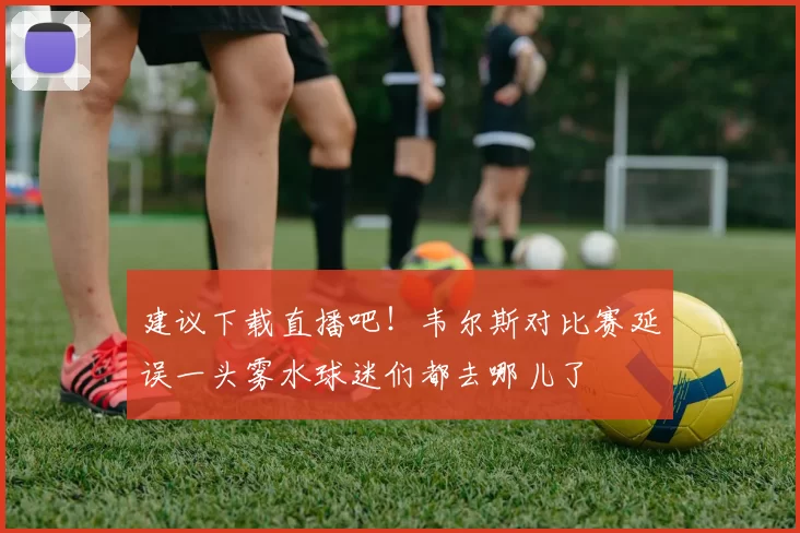 建议下载直播吧！韦尔斯对比赛延误一头雾水球迷们都去哪儿了