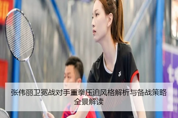 张伟丽卫冕战对手重拳压迫风格解析与备战策略全景解读